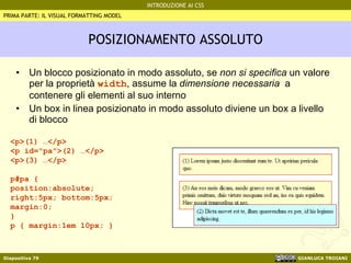POSIZIONAMENTO ASSOLUTO Un blocco posizionato in modo assoluto, se  non si specifica  un valore per la proprietà  width , assume la  dimensione necessaria   a contenere gli elementi al suo interno Un box in linea posizionato in modo assoluto diviene un box a livello di blocco <p>(1) …</p> <p id="pa">(2) …</p> <p>(3) …</p> p#pa { position:absolute; right:5px; bottom:5px; margin:0; } p { margin:1em 10px; } PRIMA PARTE: IL VISUAL FORMATTING MODEL 