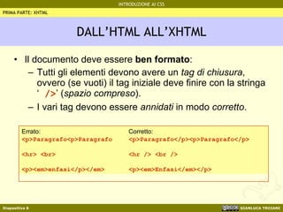 DALL’HTML ALL’XHTML Il documento deve essere  ben formato : Tutti gli elementi devono avere un  tag di chiusura , ovvero (se vuoti) il tag iniziale deve finire con la stringa ‘  /> ’ ( spazio compreso ). I vari tag devono essere  annidati  in modo  corretto . PRIMA PARTE: XHTML Errato: <p>Paragrafo<p>Paragrafo <hr> <br> <p><em>enfasi</p></em> Corretto: <p>Paragrafo</p><p>Paragrafo</p> <hr /> <br /> <p><em>Enfasi</em></p> 