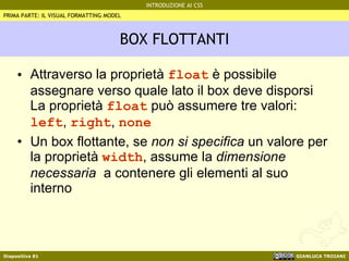 BOX FLOTTANTI Attraverso la proprietà  float  è possibile assegnare verso quale lato il box deve disporsi La proprietà  float  può assumere tre valori:  left ,  right ,  none Un box flottante, se  non si specifica  un valore per la proprietà  width , assume la  dimensione necessaria   a contenere gli elementi al suo interno PRIMA PARTE: IL VISUAL FORMATTING MODEL 