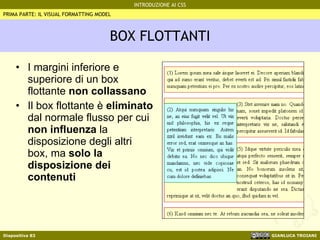 BOX FLOTTANTI I margini inferiore e superiore di un box flottante  non collassano Il box flottante è  eliminato  dal normale flusso per cui  non influenza  la disposizione degli altri box, ma  solo la disposizione dei contenuti PRIMA PARTE: IL VISUAL FORMATTING MODEL 