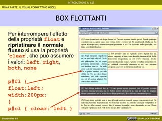 BOX FLOTTANTI Per interrompere l’effetto della proprietà  float  e  ripristinare il normale flusso  si usa la proprietà ‘ clear ’, che può assumere i valori:  left ,  right ,  both ,  none p#fl {  float:left; width:200px; } p#cl { clear: left } PRIMA PARTE: IL VISUAL FORMATTING MODEL 