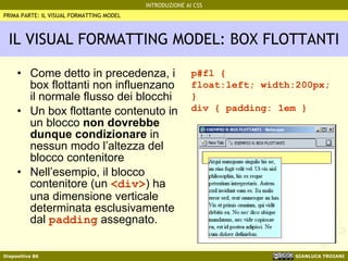 IL VISUAL FORMATTING MODEL: BOX FLOTTANTI Come detto in precedenza, i box flottanti non influenzano il normale flusso dei blocchi Un box flottante contenuto in un blocco  non dovrebbe dunque condizionare  in nessun modo l’altezza del blocco contenitore Nell’esempio, il blocco contenitore (un  <div> ) ha una dimensione verticale determinata esclusivamente dal  padding  assegnato. PRIMA PARTE: IL VISUAL FORMATTING MODEL p#fl {  float:left; width:200px; } div { padding: 1em } 