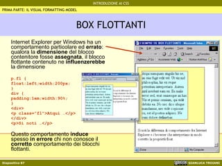 BOX FLOTTANTI Internet Explorer per Windows ha un comportamento particolare ed  errato : qualora la  dimensione  del blocco contenitore fosse  assegnata , il blocco flottante contenuto ne  influenzerebbe  la dimensione p.fl { float:left;width:200px; } div { padding:1em;width:90%; }  <div> <p class="fl">Atqui …</p> </div> <p>Si noti …</p> Questo comportamento  induce  spesso  in errore  chi non conosce il  corretto  comportamento dei blocchi flottanti. PRIMA PARTE: IL VISUAL FORMATTING MODEL 