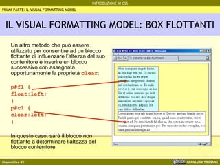 IL VISUAL FORMATTING MODEL: BOX FLOTTANTI Un altro metodo che può essere utilizzato per consentire ad un blocco flottante di influenzare l’altezza del suo contenitore è inserire un blocco successivo con assegnata opportunamente la proprietà  clear : p#fl { float:left; } p#cl { clear:left; } In questo caso, sarà il blocco non flottante a determinare l’altezza del blocco contenitore PRIMA PARTE: IL VISUAL FORMATTING MODEL 