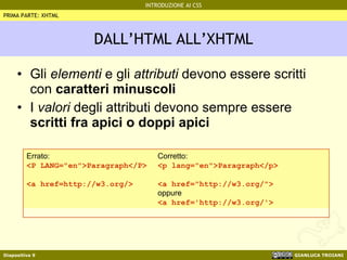 DALL’HTML ALL’XHTML Gli  elementi  e gli  attributi  devono essere scritti con  caratteri minuscoli I  valori  degli attributi devono sempre essere  scritti fra apici o doppi apici PRIMA PARTE: XHTML Errato: <P LANG="en">Paragraph</P> <a href=http://w3.org/> Corretto: <p lang="en">Paragraph</p> <a href="http://w3.org/"> oppure <a href='http://w3.org/'> 