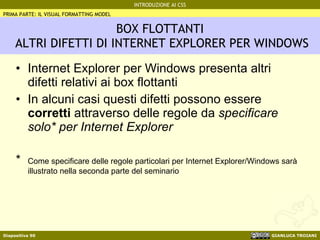BOX FLOTTANTI  ALTRI DIFETTI DI INTERNET EXPLORER PER WINDOWS Internet Explorer per Windows presenta altri difetti relativi ai box flottanti In alcuni casi questi difetti possono essere  corretti  attraverso delle regole da  specificare solo* per Internet Explorer * Come specificare delle regole particolari per Internet Explorer/Windows sarà illustrato nella seconda parte del seminario PRIMA PARTE: IL VISUAL FORMATTING MODEL 