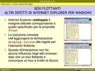 BOX FLOTTANTI  ALTRI DIFETTI DI INTERNET EXPLORER PER WINDOWS Internet Explorer  raddoppia  il margine laterale corrispondente a quello specificato per la proprietà  float La soluzione consiste nell’aggiungere la dichiarazione  display:inline  alla regola per l’elemento flottante. Questa dichiarazione non ha alcuna influenza negli altri browser, dato che un box flottante è  comunque  un box a livello di blocco PRIMA PARTE: IL VISUAL FORMATTING MODEL 