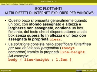 BOX FLOTTANTI  ALTRI DIFETTI DI INTERNET EXPLORER PER WINDOWS Questo baco si presenta generalmente quando un box, con  sfondo assegnato  e  altezza e larghezza non assegnate ,  contiene  un box flottante, del testo che si dispone attorno a tale box  senza superarlo in altezza  e un  box con assegnata la proprietà  clear . La  soluzione  consiste nello  specificare l’interlinea per uno dei blocchi progenitori  ( <body>  compreso) tramite la proprietà  line-height . Ad esempio: body { line-height : 1.2em } PRIMA PARTE: IL VISUAL FORMATTING MODEL 