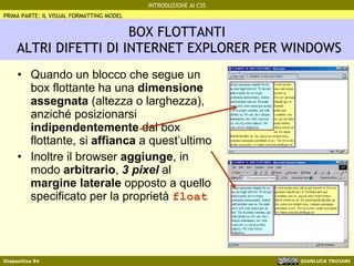 BOX FLOTTANTI  ALTRI DIFETTI DI INTERNET EXPLORER PER WINDOWS Quando un blocco che segue un box flottante ha una  dimensione assegnata  (altezza o larghezza), anziché posizionarsi  indipendentemente  dal box flottante, si  affianca  a quest’ultimo Inoltre il browser  aggiunge , in modo  arbitrario ,  3 pixel  al  margine laterale  opposto a quello specificato per la proprietà  float PRIMA PARTE: IL VISUAL FORMATTING MODEL 