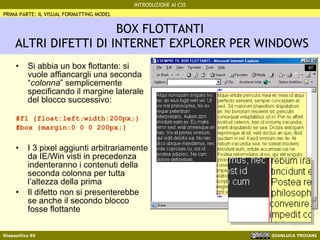 BOX FLOTTANTI  ALTRI DIFETTI DI INTERNET EXPLORER PER WINDOWS Si abbia un box flottante: si vuole affiancargli una seconda “ colonna ” semplicemente specificando il margine laterale del blocco successivo: #fl {float:left;width:200px;} #box {margin:0 0 0 200px;} I 3 pixel aggiunti arbitrariamente da IE/Win visti in precedenza indenteranno i contenuti della seconda colonna per tutta l’altezza della prima Il difetto non si presenterebbe se anche il secondo blocco fosse flottante PRIMA PARTE: IL VISUAL FORMATTING MODEL 