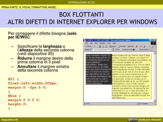 BOX FLOTTANTI  ALTRI DIFETTI DI INTERNET EXPLORER PER WINDOWS Per correggere il difetto bisogna ( solo per IE/Win ): Specificare la  larghezza  o l’ altezza  della seconda colonna (vedi  diapositiva 95 ) Ridurre  il margine destro della prima colonna di 3 pixel Annullare  il margine sinistro della seconda colonna #fl { float:left;width:200px; margin:0 -3px 0 0; } #box { margin:0 0 0 0; height:0; } PRIMA PARTE: IL VISUAL FORMATTING MODEL 