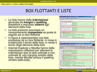 BOX FLOTTANTI E LISTE Le liste hanno delle  indentazioni  generate da  margini  e  padding  predefiniti e marcatori  esterni  agli elementi della lista Le liste possono assumere un comportamento  inaspettato  se poste di seguito ad un box flottante In figura è rappresentata una lista preceduta da un box flottante: in rosso è evidenziato il bordo della lista, in verde il bordo degli elementi della lista Internet Explorer e Mozilla hanno delle impostazioni differenti per ottenere le indentazioni (per le liste ordinate e non ordinate IE usa margine sinistro della lista, mentre Mozilla utilizza il padding sinistro della lista). PRIMA PARTE: IL VISUAL FORMATTING MODEL 