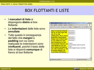 BOX FLOTTANTI E LISTE I  marcatori di lista  si dispongono  dietro  al box flottante Le  indentazioni  delle liste sono  annullate Tutto questo è conseguenza del fatto che  margini  e  padding  con cui sono realizzate le indentazioni sono  ininfluenti , poiché il testo delle liste si disporrà  comunque  di fianco al box flottante PRIMA PARTE: IL VISUAL FORMATTING MODEL 