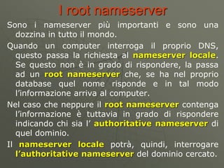 I root nameserver
Sono i nameserver più importanti e sono una
dozzina in tutto il mondo.
Quando un computer interroga il p...