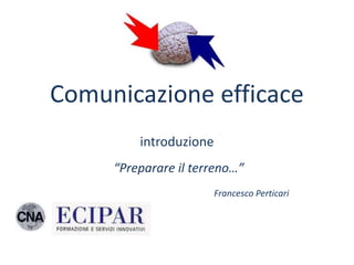 Comunicazione efficace
         introduzione
     “Preparare il terreno…”
                        Francesco Perticari
 