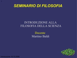 SEMINARIO DI FILOSOFIA  INTRODUZIONE ALLA FILOSOFIA DELLA SCIENZA Docente   Martino Baldi Introduzione 19.10.2006 