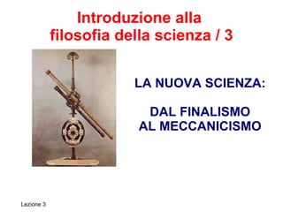 Introduzione alla  filosofia della scienza / 3 LA NUOVA SCIENZA: DAL FINALISMO AL MECCANICISMO Lezione 3 