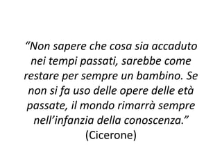 “Non sapere che cosa sia accaduto
nei tempi passati, sarebbe come
restare per sempre un bambino. Se
non si fa uso delle opere delle età
passate, il mondo rimarrà sempre
nell’infanzia della conoscenza.”
(Cicerone)
 
