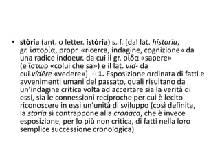 • stòria (ant. o letter. istòria) s. f. [dal lat. historia,
gr. ἱστορία, propr. «ricerca, indagine, cognizione» da
una radice indoeur. da cui il gr. οἶδα «sapere»
(e ἴστωρ «colui che sa») e il lat. vid- da
cui vĭdēre «vedere»]. – 1. Esposizione ordinata di fatti e
avvenimenti umani del passato, quali risultano da
un’indagine critica volta ad accertare sia la verità di
essi, sia le connessioni reciproche per cui è lecito
riconoscere in essi un’unità di sviluppo (così definita,
la storia si contrappone alla cronaca, che è invece
esposizione, per lo più non critica, di fatti nella loro
semplice successione cronologica)
 
