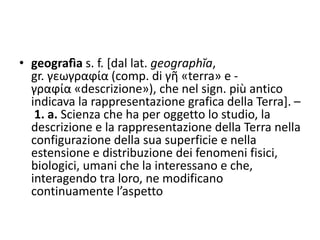 • geografìa s. f. [dal lat. geographĭa,
gr. γεωγραϕία (comp. di γῆ «terra» e -
γραϕία «descrizione»), che nel sign. più antico
indicava la rappresentazione grafica della Terra]. –
1. a. Scienza che ha per oggetto lo studio, la
descrizione e la rappresentazione della Terra nella
configurazione della sua superficie e nella
estensione e distribuzione dei fenomeni fisici,
biologici, umani che la interessano e che,
interagendo tra loro, ne modificano
continuamente l’aspetto
 