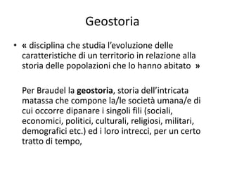 Geostoria
• « disciplina che studia l’evoluzione delle
caratteristiche di un territorio in relazione alla
storia delle popolazioni che lo hanno abitato »
Per Braudel la geostoria, storia dell’intricata
matassa che compone la/le società umana/e di
cui occorre dipanare i singoli fili (sociali,
economici, politici, culturali, religiosi, militari,
demografici etc.) ed i loro intrecci, per un certo
tratto di tempo,
 
