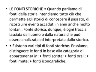 • LE FONTI STORICHE • Quando parliamo di
fonti della storia intendiamo tutto ciò che
permette agli storici di conoscere il passato, di
ricostruire eventi accaduti in anni anche molto
lontani. Fonte storica, dunque, è ogni traccia
lasciata dall'uomo o dalla natura che può
essere analizzata ed interpretata dallo storico.
• • Esistono vari tipi di fonti storiche. Possiamo
distinguere le fonti in base alla categoria di
appartenenza in: • fonti scritte; • fonti orali; •
fonti mute; • fonti iconografiche.
 