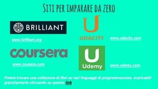 Sitiperimpararedazero
www.brilliant.org
www.cousera.com
www.udacity.com
www.udemy.com
Potete trovare una collezione di libri su vari linguaggi di programmazione, scaricabili
gratuitamente cliccando su questo link.
 