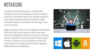 MOTIVAZIONI
Il coding, o programmazione, consiste nello
scrivere istruzioni che spiegano al tuo computer
come far succedere certe cose. Queste istruzioni
sono fatte di parole e numeri: quando li metti
nell'ordine giusto, stai dicendo al computer cosa
vuoi che faccia.
Saper programmare è una competenza sempre più
richiesta, tutte le principali società e non solo
stanno convergendo sempre più risorse in questo
settore. Secondo le stime più recenti nei prossimi
10 anni ci saranno circa un milione e mezzo di
posti di lavoro nel settore informatico e appena
400mila persone qualificate.
 