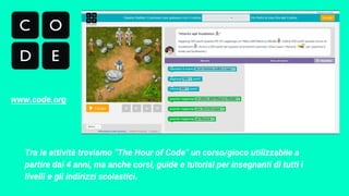 Tra le attività troviamo “The Hour of Code” un corso/gioco utilizzabile a
partire dai 4 anni, ma anche corsi, guide e tutorial per insegnanti di tutti i
livelli e gli indirizzi scolastici.
www.code.org
 