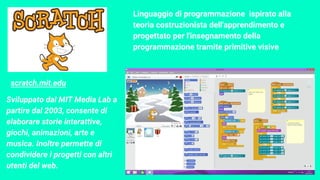 Linguaggio di programmazione ispirato alla
teoria costruzionista dell'apprendimento e
progettato per l'insegnamento della
programmazione tramite primitive visive
Sviluppato dal MIT Media Lab a
partire dal 2003, consente di
elaborare storie interattive,
giochi, animazioni, arte e
musica. Inoltre permette di
condividere i progetti con altri
utenti del web.
scratch.mit.edu
 