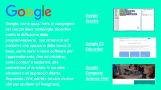 Google
Blockly
Google, come quasi tutte le compagnie
nel campo della tecnologia, incentiva
molto la diffusione della
programmazione, con strumenti ed
iniziative che spaziano dalla teoria di
base, come corsi e nuovi software per
l’apprendimento, fino ad iniziative,
come contest o hackaton, che
permettono di lanciare le tue idee
attraverso un approccio diretto.
Seguendo i link potrete trovare risorse
utili per studenti ed insegnanti.
Google CS
Education
Google
Computer
Science First
 