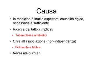 Causa
• In medicina è inutile aspettarsi causalità rigida,
necessaria e sufficiente
• Ricerca dei fattori implicati
• Tubercolosi e antibiotici
• Oltre all’associazione (non-indipendenza)
• Polmonite e febbre
• Necessità di criteri
 