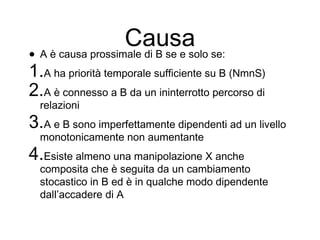 Causa
• A è causa prossimale di B se e solo se:
1.A ha priorità temporale sufficiente su B (NmnS)
2.A è connesso a B da un ininterrotto percorso di
relazioni
3.A e B sono imperfettamente dipendenti ad un livello
monotonicamente non aumentante
4.Esiste almeno una manipolazione X anche
composita che è seguita da un cambiamento
stocastico in B ed è in qualche modo dipendente
dall’accadere di A
 