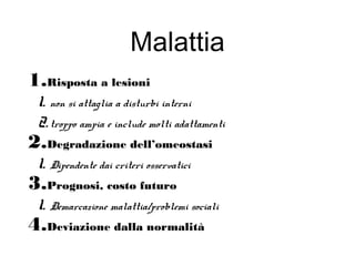 Malattia
1.Risposta a lesioni
1. non si attaglia a disturbi interni
2.troppo ampia e include molti adattamenti
2.Degradazione dell’omeostasi
1. Dipendente dai criteri osservatici
3.Prognosi, costo futuro
1. Demarcazione malattia/problemi sociali
4.Deviazione dalla normalità
 