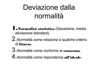 Deviazione dalla
normalità
1.Normalità statistica (Gaussiana, media,
deviazione standard).
2.Normalità come relazione a qualche criterio
di fitness.
3.Normalità come conforme al consenso.
4.Normalità come rispondenza all’ideale.
 