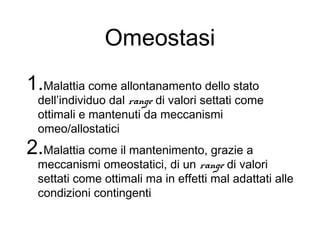 Omeostasi
1.Malattia come allontanamento dello stato
dell’individuo dal range di valori settati come
ottimali e mantenuti da meccanismi
omeo/allostatici
2.Malattia come il mantenimento, grazie a
meccanismi omeostatici, di un range di valori
settati come ottimali ma in effetti mal adattati alle
condizioni contingenti
 
