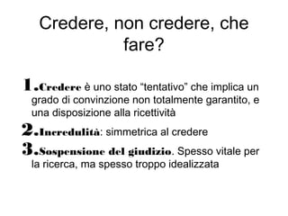 Credere, non credere, che
fare?
1.Credere è uno stato “tentativo” che implica un
grado di convinzione non totalmente garantito, e
una disposizione alla ricettività
2.Incredulità: simmetrica al credere
3.Sospensione del giudizio. Spesso vitale per
la ricerca, ma spesso troppo idealizzata
 
