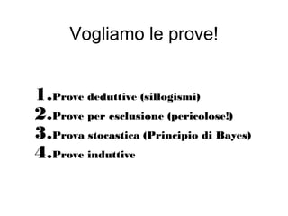 Vogliamo le prove!
1.Prove deduttive (sillogismi)
2.Prove per esclusione (pericolose!)
3.Prova stocastica (Principio di Bayes)
4.Prove induttive
 