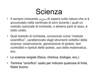 Scienza
• Il sempre crescente corpus di sapere sulla natura che si è
accumulato nelle centinaia di anni durante i quali un
metodo razionale di inchiesta, o almeno parti di esso, è
stato usato.
• Quel metodo di inchiesta, conosciuto come “metodo
scientifico”, caratterizzato dagli strumenti collettivi della
scienza: osservazione, generazione di ipotesi, test
controllati e ripetuti delle ipotesi, uso della matematica,
ecc.
• Le scienze singole (fisica, chimica, biologia, ecc.)
• Termine “onorifico” usato per indicare qualcosa di forte,
fidato buono.
 