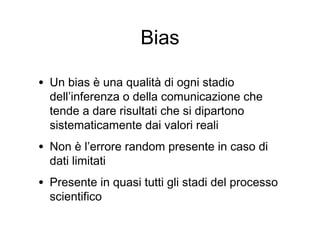 Bias
• Un bias è una qualità di ogni stadio
dell’inferenza o della comunicazione che
tende a dare risultati che si dipartono
sistematicamente dai valori reali
• Non è l’errore random presente in caso di
dati limitati
• Presente in quasi tutti gli stadi del processo
scientifico
 