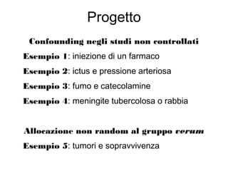 Progetto
Confounding negli studi non controllati
Esempio 1: iniezione di un farmaco
Esempio 2: ictus e pressione arteriosa
Esempio 3: fumo e catecolamine
Esempio 4: meningite tubercolosa o rabbia
Allocazione non random al gruppo verum
Esempio 5: tumori e sopravvivenza
 