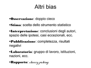 Altri bias
•Osservazione: doppio cieco
•Stima: scelta dello strumento statistico
•Interpretazione: conclusioni degli autori,
spazio delle ipotesi, casi eccezionali, ecc.
•Pubblicazione: completezza, risultati
negativi
•Laboratorio: gruppo di lavoro, istituzioni,
nazioni, ecc.
•Rapporto: cherry picking
 
