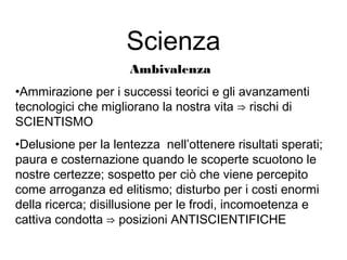 Scienza
Ambivalenza
•Ammirazione per i successi teorici e gli avanzamenti
tecnologici che migliorano la nostra vita ⇒ rischi di
SCIENTISMO
•Delusione per la lentezza nell’ottenere risultati sperati;
paura e costernazione quando le scoperte scuotono le
nostre certezze; sospetto per ciò che viene percepito
come arroganza ed elitismo; disturbo per i costi enormi
della ricerca; disillusione per le frodi, incomoetenza e
cattiva condotta ⇒ posizioni ANTISCIENTIFICHE
 