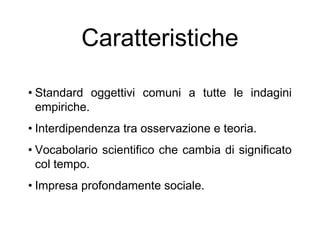 Caratteristiche
• Standard oggettivi comuni a tutte le indagini
empiriche.
• Interdipendenza tra osservazione e teoria.
• Vocabolario scientifico che cambia di significato
col tempo.
• Impresa profondamente sociale.
 