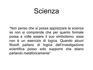Scienza
“Non penso che si possa apprezzare la scienza
se non si comprende che per quanto formale
possa a volte essere il suo simbolismo, essa
non è un esercizio di logica. Quando alcuni
filosofi parlano di logica dell’investigazione
scientifica posso solo supporre che stiano
parlando metaforicamente”
 