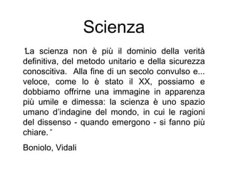 Scienza
“La scienza non è più il dominio della verità
definitiva, del metodo unitario e della sicurezza
conoscitiva. Alla fine di un secolo convulso e...
veloce, come lo è stato il XX, possiamo e
dobbiamo offrirne una immagine in apparenza
più umile e dimessa: la scienza è uno spazio
umano d’indagine del mondo, in cui le ragioni
del dissenso - quando emergono - si fanno più
chiare.”
Boniolo, Vidali
 