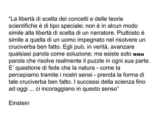 “La libertà di scelta dei concetti e delle teorie
scientifiche è di tipo speciale; non è in alcun modo
simile alla libertà di scelta di un narratore. Piuttosto è
simile a quella di un uomo impegnato nel risolvere un
cruciverba ben fatto. Egli può, in verità, avanzare
qualsiasi parola come soluzione; ma esiste solo una
parola che risolve realmente il puzzle in ogni sua parte.
E’ questione di fede che la natura - come la
percepiamo tramite i nostri sensi - prenda la forma di
tale cruciverba ben fatto. I successi della scienza fino
ad oggi ... ci incoraggiano in questo senso”
Einstein
 