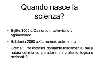 Quando nasce la
scienza?
• Egitto 3000 a.C.: numeri, calendario e
agrimensura
• Babilonia 2000 a.C.: numeri, astronomia
• Grecia: i Presocratici, domande fondamentali sulla
natura del mondo, paradossi, naturalismo, logica e
razionalità
 