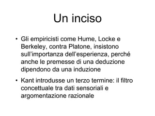 Un inciso
• Gli empiricisti come Hume, Locke e
Berkeley, contra Platone, insistono
sull’importanza dell’esperienza, perché
anche le premesse di una deduzione
dipendono da una induzione
• Kant introdusse un terzo termine: il filtro
concettuale tra dati sensoriali e
argomentazione razionale
 