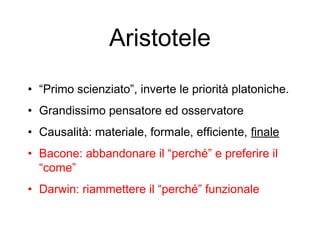 Aristotele
• “Primo scienziato”, inverte le priorità platoniche.
• Grandissimo pensatore ed osservatore
• Causalità: materiale, formale, efficiente, finale
• Bacone: abbandonare il “perché” e preferire il
“come”
• Darwin: riammettere il “perché” funzionale
 